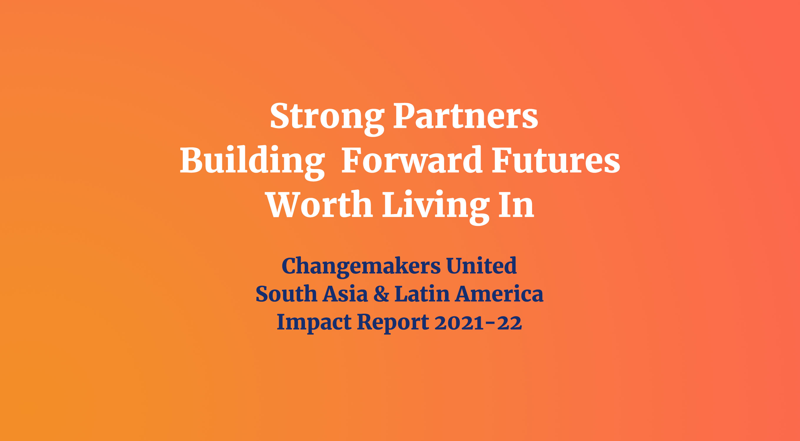An orange gradient background with the text "Strong Partners Building Forward Futures Worth Living In" in white, and "Changemakers United South Asia & Latin America Impact Report 2021-2022" in dark blue text underneath.